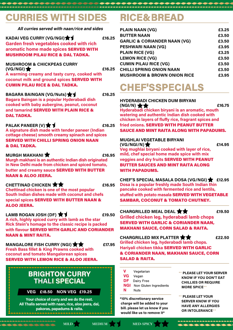 *10% discretionary service    charge will be added to your    bill. please let us know if you    would like us to remove it* RICE & BREAD                                                                                                                              RICE & BREAD                                                                                                                             PLAIN NAAN (VG)   �3.25 BUTTER NAAN   �3.50 GARLIC & CORIANDER NAAN (VG)  �3.50 PESHWARI NAAN (VG)   �3.95 PLAIN RICE (VG)    �3.25 LEMON RICE (VG)   �3.50 CUMIN PILAU RICE (VG)  �3.50 CHILLI SPRING ONION NAAN  �3.50 MUSHROOM & BROWN ONION RICE  �3.95 CHEF'S SPECIALS    CHEF'S SPECIALS      HYDERABADI CHICKEN DUM BIRYANI  (NGI/N)     �16.75 Hyderabadi chicken biryani is an aromatic, mouth  watering and authentic Indian dish cooked with  chicken in layers of fluﬀy rice, fragrant spices and   fried onions. SERVED WITH PEANUT BUTTER  SAUCE AND MINT RAITA ALONG WITH PAPADUMS. MUGHLAI VEGETABLE BIRYANI  (VG/NGI/N)       �14.95 Veg mughlai biryani cooked with layer of rice,   mild, chef special home made spice with mix  veggies and dry fruits SERVED WITH PEANUT  BUTTER SAUCES AND MINT RAITA ALONG   WITH PAPADUMS. CHEF�S SPECIAL MASALA DOSA (VG/NGI)      �12.95 Dosa is a popular freshly made South Indian thin  pancake cooked with fermented rice and lentils,   stuﬀed with potato masala SERVED WITH VEGETABLE  SAMBAR, COCONUT & TOMATO CHUTNEY. CHARGRILLED MEAL DEAL  �19.50 Grilled chicken leg, hyderabadi lamb chops SERVED WITH GARLIC & CORIANDER NAAN, MAKHANI SAUCE, CORN SALAD & RAITA. CHARGRILLED MIX PLATTER   �22.50 Grilled chicken leg, hyderabadi lamb chops.   Hariyali chicken tikka SERVED WITH GARLIC   & CORIANDER NAAN, MAKHANI SAUCE, CORN SALAD & RAITA. CURRIES WITH SIDES  CURRIES WITH SIDES  All curries served with naan/rice and sides KADAI VEG CURRY (VG/NGI)    �16.25 Garden fresh vegetables cooked with rich  aromatic home made spices SERVED WITH  MUSHROOM PILAU RICE & DAL TADKA.     MUSHROOM & CHICKPEAS CURRY  (VG/NGI)  �16.25    A warming creamy and tasty curry, cooked with coconut milk and ground spices SERVED WITH CUMIN PILAU RICE & DAL TADKA. BAGARA BAINGAN (VG/Nuts)   �16.25    Bagara Baingan is a popular Hyderabadi dish  cooked with baby aubergine, peanut, coconut   and tamarind SERVED WITH PLAIN RICE &  DAL TADKA. PALAK PANEER (V)          �16.25 A signature dish made with tender paneer (Indian cottage cheese) smooth creamy spinach and spices  SERVED WITH CHILLI SPRING ONION NAAN   & DAL TADKA. MURGH MAKHANI           �16.95 Murgh makhani is an authentic Indian dish originated  in New Delhi made from chicken and spiced tomato,  butter and creamy sauce SERVED WITH BUTTER NAAN & ALOO JEERA. CHETTINAD CHICKEN           �16.95 Chettinad chicken is one of the most popular  South Indian dishes made with coconut and chefs   special spices SERVED WITH BUTTER NAAN &  ALOO JEERA. LAMB ROGAN JOSH (DF)   �19.50 A rich, highly spiced curry with lamb as the star Rick Stein�s homage to the classic recipe is packed with flavour SERVED WITH GARLIC AND CORIANDER NAAN & MINT RAITA.  MANGALORE FISH CURRY (NGI)       �17.95 Fresh Bass fillet & King Prawns cooked with  coconut and tomato Mangalorean spices    SERVED WITH LEMON RICE & ALOO JEERA. MILD MED-SPICY MEDIUM V   Vegetarian    VG   Vegan DF   Dairy Free     NGI   Non Gluten Ingredients     N   Nuts  BRIGHTON CURRY   BRIGHTON CURRY  THAL THAL  I SPECIAL I SPECIAL VEG    �18.50    NON VEG   �19.25 Your choice of curry and we do the rest.   All Thalis served with naan, rice, aloo jeera, dal,  pakoras, papadums & raita. ** PLEASE LET YOUR SERVER     KNOW IF YOU DON�T EAT     CHILLIES OR REQUIRE     MORE SPICE** ** PLEASE LET YOUR     SERVER KNOW IF YOU      HAVE ANY ALLERGIES     OR INTOLERANCE**