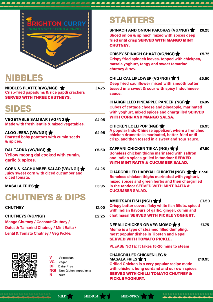 NIBBLES NIBBLES                                                                                                                                                                                                                                                          NIBBLES PLATTER(VG/NGI)            �4.75 Crisp-fried papadums & rice papdi crackers  SERVED WITH THREE CHUTNEYS. SIDES SIDES   VEGETABLE SAMBAR (VG/NGI)         �4.95                                                                       Made with fresh lentils & mixed vegetables.                                                                     ALOO JEERA (VG/NGI)              �4.95 Roasted baby potatoes with cumin seeds  & spices. DAL TADKA (VG/NGI)      �5.50 Yellow moong dal cooked with cumin,   garlic & spices.  CORN & KACHUMBER SALAD (VG/NGI)      �4.25 Juicy sweet corn with diced cucumber and   diced tomato. MASALA FRIES    �3.95 CHUTNEYS & DIPS  CHUTNEYS & DIPS CHUTNEY    �1.00 CHUTNEYS (VG/NGI)     �2.25 Mango Chutney / Coconut Chutney /  Dates & Tamarind Chutney / Mint Raita /  Lentil & Tomato Chutney / Veg Pickle. BRIGHTON CURRY INDIAN STREET FOOD & CURRY�S STARTERS  STARTERS  SPINACH AND ONION PAKORAS (VG/NGI)  �6.25 Sliced onion & spinach mixed with spices deep fried until crisp SERVED WITH MANGO MINT CHUTNEY. CRISPY SPINACH CHAAT (VG/NGI)    �5.75 Crispy fried spinach leaves, topped with chickpea, masala yoghurt, tangy and sweet tamarind  chutney & sev. CHILLI CAULIFLOWER (VG/NGI)          �6.50 Deep fried cauliflower mixed with smooth batter tossed in a sweet & sour with spicy Indochinese  sauce. CHARGRILLED PINEAPPLE PANEER  (NGI)     �6.95 Cubes of cottage cheese and pineapple, marinated with yoghurt, mixed spices and chargrilled SERVED WITH CORN AND MANGO SALSA. CHICKEN LOLLIPOP (NGI)    �6.95 A popular Indo-Chinese appetizer, where a frenched chicken drumette is marinated, batter-fried until  crisp, and then tossed in a sweet and sour sauce. ZAFRANI CHICKEN TIKKA (NGI)    � 7. 5 0 Boneless chicken thighs marinated with saﬀron   and Indian spices grilled in tandoor SERVED   WITH MINT RAITA & CUCUMBER SALAD.  CHARGRILLED HARIYALI CHICKEN (NGI)     �7.50  Boneless chicken thighs marinated with yoghurt,  mixed spices and green herbs and then chargrilled   in the tandoor SERVED WITH MINT RAITA &  CUCUMBER SALAD.   AMRITSARI FISH (NGI)      � 7. 5 0   Crispy batter covers flaky white fish fillets, spiced  with Indian flavours of garlic, ginger, cumin and   chat masal SERVED WITH PICKLE YOGHURT.  NEPALI CHICKEN OR VEG MOMO      �7.75   Momo is a type of steamed filled dumpling,   most popular dishes in Tibetan and Nepal SERVED WITH TOMATO PICKLE.      PLEASE NOTE: It takes 15-20 mins to steam CHARGRILLED CHICKEN LEG &  MASALA FRIES     �10.95 Grilled Chicken is a very popular recipe made  with chicken, hung curdand and our own spices  SERVED WITH CHILLI TOMATO CHUTNEY &  PICKLE YOGHURT. MILD MED-SPICY MEDIUM V   Vegetarian    VG   Vegan DF   Dairy Free     NGI   Non Gluten Ingredients    N   Nuts