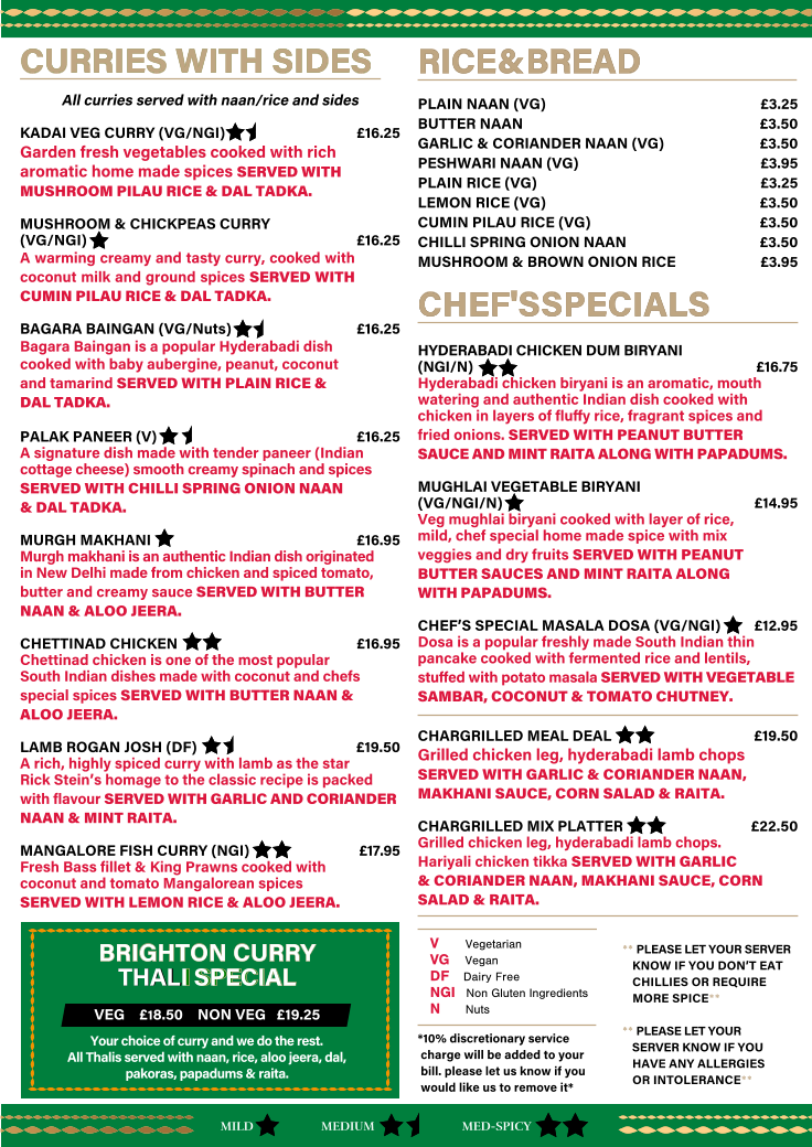 *10% discretionary service    charge will be added to your    bill. please let us know if you    would like us to remove it* RICE & BREAD                                                                                                                              RICE & BREAD                                                                                                                             PLAIN NAAN (VG)   �3.25 BUTTER NAAN   �3.50 GARLIC & CORIANDER NAAN (VG)  �3.50 PESHWARI NAAN (VG)   �3.95 PLAIN RICE (VG)    �3.25 LEMON RICE (VG)   �3.50 CUMIN PILAU RICE (VG)  �3.50 CHILLI SPRING ONION NAAN  �3.50 MUSHROOM & BROWN ONION RICE  �3.95 CHEF'S SPECIALS    CHEF'S SPECIALS      HYDERABADI CHICKEN DUM BIRYANI  (NGI/N)     �16.75 Hyderabadi chicken biryani is an aromatic, mouth  watering and authentic Indian dish cooked with  chicken in layers of fluﬀy rice, fragrant spices and   fried onions. SERVED WITH PEANUT BUTTER  SAUCE AND MINT RAITA ALONG WITH PAPADUMS. MUGHLAI VEGETABLE BIRYANI  (VG/NGI/N)       �14.95 Veg mughlai biryani cooked with layer of rice,   mild, chef special home made spice with mix  veggies and dry fruits SERVED WITH PEANUT  BUTTER SAUCES AND MINT RAITA ALONG   WITH PAPADUMS. CHEF�S SPECIAL MASALA DOSA (VG/NGI)      �12.95 Dosa is a popular freshly made South Indian thin  pancake cooked with fermented rice and lentils,   stuﬀed with potato masala SERVED WITH VEGETABLE  SAMBAR, COCONUT & TOMATO CHUTNEY. CHARGRILLED MEAL DEAL  �19.50 Grilled chicken leg, hyderabadi lamb chops SERVED WITH GARLIC & CORIANDER NAAN, MAKHANI SAUCE, CORN SALAD & RAITA. CHARGRILLED MIX PLATTER   �22.50 Grilled chicken leg, hyderabadi lamb chops.   Hariyali chicken tikka SERVED WITH GARLIC   & CORIANDER NAAN, MAKHANI SAUCE, CORN SALAD & RAITA. CURRIES WITH SIDES  CURRIES WITH SIDES  All curries served with naan/rice and sides KADAI VEG CURRY (VG/NGI)    �16.25 Garden fresh vegetables cooked with rich  aromatic home made spices SERVED WITH  MUSHROOM PILAU RICE & DAL TADKA.     MUSHROOM & CHICKPEAS CURRY  (VG/NGI)  �16.25    A warming creamy and tasty curry, cooked with coconut milk and ground spices SERVED WITH CUMIN PILAU RICE & DAL TADKA. BAGARA BAINGAN (VG/Nuts)   �16.25    Bagara Baingan is a popular Hyderabadi dish  cooked with baby aubergine, peanut, coconut   and tamarind SERVED WITH PLAIN RICE &  DAL TADKA. PALAK PANEER (V)          �16.25 A signature dish made with tender paneer (Indian cottage cheese) smooth creamy spinach and spices  SERVED WITH CHILLI SPRING ONION NAAN   & DAL TADKA. MURGH MAKHANI           �16.95 Murgh makhani is an authentic Indian dish originated  in New Delhi made from chicken and spiced tomato,  butter and creamy sauce SERVED WITH BUTTER NAAN & ALOO JEERA. CHETTINAD CHICKEN           �16.95 Chettinad chicken is one of the most popular  South Indian dishes made with coconut and chefs   special spices SERVED WITH BUTTER NAAN &  ALOO JEERA. LAMB ROGAN JOSH (DF)   �19.50 A rich, highly spiced curry with lamb as the star Rick Stein�s homage to the classic recipe is packed with flavour SERVED WITH GARLIC AND CORIANDER NAAN & MINT RAITA.  MANGALORE FISH CURRY (NGI)       �17.95 Fresh Bass fillet & King Prawns cooked with  coconut and tomato Mangalorean spices    SERVED WITH LEMON RICE & ALOO JEERA. MILD MED-SPICY MEDIUM V   Vegetarian    VG   Vegan DF   Dairy Free     NGI   Non Gluten Ingredients     N   Nuts  BRIGHTON CURRY   BRIGHTON CURRY  THAL THAL  I SPECIAL I SPECIAL VEG    �18.50    NON VEG   �19.25 Your choice of curry and we do the rest.   All Thalis served with naan, rice, aloo jeera, dal,  pakoras, papadums & raita. ** PLEASE LET YOUR SERVER     KNOW IF YOU DON�T EAT     CHILLIES OR REQUIRE     MORE SPICE** ** PLEASE LET YOUR     SERVER KNOW IF YOU      HAVE ANY ALLERGIES     OR INTOLERANCE**