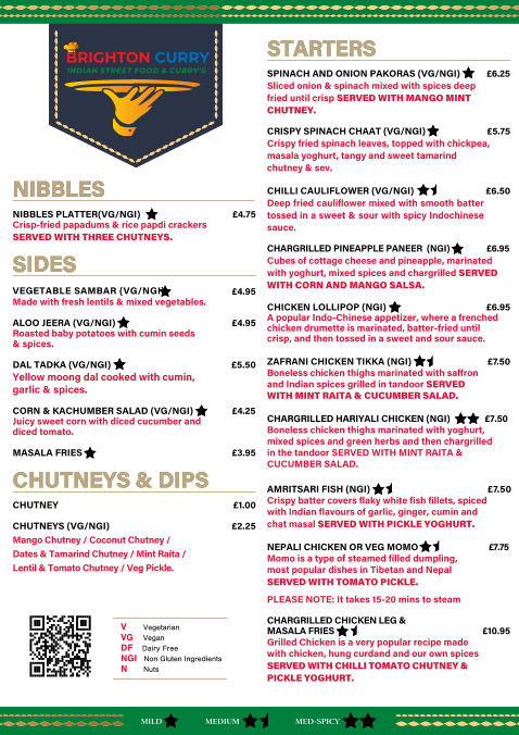 NIBBLES NIBBLES                                                                                                                                                                                                                                                          NIBBLES PLATTER(VG/NGI)            �4.75 Crisp-fried papadums & rice papdi crackers  SERVED WITH THREE CHUTNEYS. SIDES SIDES   VEGETABLE SAMBAR (VG/NGI)         �4.95                                                                       Made with fresh lentils & mixed vegetables.                                                                     ALOO JEERA (VG/NGI)              �4.95 Roasted baby potatoes with cumin seeds  & spices. DAL TADKA (VG/NGI)      �5.50 Yellow moong dal cooked with cumin,   garlic & spices.  CORN & KACHUMBER SALAD (VG/NGI)      �4.25 Juicy sweet corn with diced cucumber and   diced tomato. MASALA FRIES    �3.95 CHUTNEYS & DIPS  CHUTNEYS & DIPS CHUTNEY    �1.00 CHUTNEYS (VG/NGI)     �2.25 Mango Chutney / Coconut Chutney /  Dates & Tamarind Chutney / Mint Raita /  Lentil & Tomato Chutney / Veg Pickle. BRIGHTON CURRY INDIAN STREET FOOD & CURRY�S STARTERS  STARTERS  SPINACH AND ONION PAKORAS (VG/NGI)  �6.25 Sliced onion & spinach mixed with spices deep fried until crisp SERVED WITH MANGO MINT CHUTNEY. CRISPY SPINACH CHAAT (VG/NGI)    �5.75 Crispy fried spinach leaves, topped with chickpea, masala yoghurt, tangy and sweet tamarind  chutney & sev. CHILLI CAULIFLOWER (VG/NGI)          �6.50 Deep fried cauliflower mixed with smooth batter tossed in a sweet & sour with spicy Indochinese  sauce. CHARGRILLED PINEAPPLE PANEER  (NGI)     �6.95 Cubes of cottage cheese and pineapple, marinated with yoghurt, mixed spices and chargrilled SERVED WITH CORN AND MANGO SALSA. CHICKEN LOLLIPOP (NGI)    �6.95 A popular Indo-Chinese appetizer, where a frenched chicken drumette is marinated, batter-fried until  crisp, and then tossed in a sweet and sour sauce. ZAFRANI CHICKEN TIKKA (NGI)    � 7. 5 0 Boneless chicken thighs marinated with saﬀron   and Indian spices grilled in tandoor SERVED   WITH MINT RAITA & CUCUMBER SALAD.  CHARGRILLED HARIYALI CHICKEN (NGI)     �7.50  Boneless chicken thighs marinated with yoghurt,  mixed spices and green herbs and then chargrilled   in the tandoor SERVED WITH MINT RAITA &  CUCUMBER SALAD.   AMRITSARI FISH (NGI)      � 7. 5 0   Crispy batter covers flaky white fish fillets, spiced  with Indian flavours of garlic, ginger, cumin and   chat masal SERVED WITH PICKLE YOGHURT.  NEPALI CHICKEN OR VEG MOMO      �7.75   Momo is a type of steamed filled dumpling,   most popular dishes in Tibetan and Nepal SERVED WITH TOMATO PICKLE.      PLEASE NOTE: It takes 15-20 mins to steam CHARGRILLED CHICKEN LEG &  MASALA FRIES     �10.95 Grilled Chicken is a very popular recipe made  with chicken, hung curdand and our own spices  SERVED WITH CHILLI TOMATO CHUTNEY &  PICKLE YOGHURT. MILD MED-SPICY MEDIUM V   Vegetarian    VG   Vegan DF   Dairy Free     NGI   Non Gluten Ingredients    N   Nuts