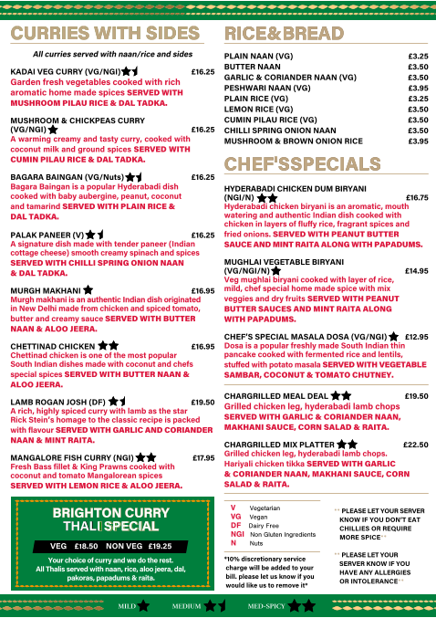 *10% discretionary service    charge will be added to your    bill. please let us know if you    would like us to remove it* RICE & BREAD                                                                                                                              RICE & BREAD                                                                                                                             PLAIN NAAN (VG)   �3.25 BUTTER NAAN   �3.50 GARLIC & CORIANDER NAAN (VG)  �3.50 PESHWARI NAAN (VG)   �3.95 PLAIN RICE (VG)    �3.25 LEMON RICE (VG)   �3.50 CUMIN PILAU RICE (VG)  �3.50 CHILLI SPRING ONION NAAN  �3.50 MUSHROOM & BROWN ONION RICE  �3.95 CHEF'S SPECIALS    CHEF'S SPECIALS      HYDERABADI CHICKEN DUM BIRYANI  (NGI/N)     �16.75 Hyderabadi chicken biryani is an aromatic, mouth  watering and authentic Indian dish cooked with  chicken in layers of fluﬀy rice, fragrant spices and   fried onions. SERVED WITH PEANUT BUTTER  SAUCE AND MINT RAITA ALONG WITH PAPADUMS. MUGHLAI VEGETABLE BIRYANI  (VG/NGI/N)       �14.95 Veg mughlai biryani cooked with layer of rice,   mild, chef special home made spice with mix  veggies and dry fruits SERVED WITH PEANUT  BUTTER SAUCES AND MINT RAITA ALONG   WITH PAPADUMS. CHEF�S SPECIAL MASALA DOSA (VG/NGI)      �12.95 Dosa is a popular freshly made South Indian thin  pancake cooked with fermented rice and lentils,   stuﬀed with potato masala SERVED WITH VEGETABLE  SAMBAR, COCONUT & TOMATO CHUTNEY. CHARGRILLED MEAL DEAL  �19.50 Grilled chicken leg, hyderabadi lamb chops SERVED WITH GARLIC & CORIANDER NAAN, MAKHANI SAUCE, CORN SALAD & RAITA. CHARGRILLED MIX PLATTER   �22.50 Grilled chicken leg, hyderabadi lamb chops.   Hariyali chicken tikka SERVED WITH GARLIC   & CORIANDER NAAN, MAKHANI SAUCE, CORN SALAD & RAITA. CURRIES WITH SIDES  CURRIES WITH SIDES  All curries served with naan/rice and sides KADAI VEG CURRY (VG/NGI)    �16.25 Garden fresh vegetables cooked with rich  aromatic home made spices SERVED WITH  MUSHROOM PILAU RICE & DAL TADKA.     MUSHROOM & CHICKPEAS CURRY  (VG/NGI)  �16.25    A warming creamy and tasty curry, cooked with coconut milk and ground spices SERVED WITH CUMIN PILAU RICE & DAL TADKA. BAGARA BAINGAN (VG/Nuts)   �16.25    Bagara Baingan is a popular Hyderabadi dish  cooked with baby aubergine, peanut, coconut   and tamarind SERVED WITH PLAIN RICE &  DAL TADKA. PALAK PANEER (V)          �16.25 A signature dish made with tender paneer (Indian cottage cheese) smooth creamy spinach and spices  SERVED WITH CHILLI SPRING ONION NAAN   & DAL TADKA. MURGH MAKHANI           �16.95 Murgh makhani is an authentic Indian dish originated  in New Delhi made from chicken and spiced tomato,  butter and creamy sauce SERVED WITH BUTTER NAAN & ALOO JEERA. CHETTINAD CHICKEN           �16.95 Chettinad chicken is one of the most popular  South Indian dishes made with coconut and chefs   special spices SERVED WITH BUTTER NAAN &  ALOO JEERA. LAMB ROGAN JOSH (DF)   �19.50 A rich, highly spiced curry with lamb as the star Rick Stein�s homage to the classic recipe is packed with flavour SERVED WITH GARLIC AND CORIANDER NAAN & MINT RAITA.  MANGALORE FISH CURRY (NGI)       �17.95 Fresh Bass fillet & King Prawns cooked with  coconut and tomato Mangalorean spices    SERVED WITH LEMON RICE & ALOO JEERA. MILD MED-SPICY MEDIUM V   Vegetarian    VG   Vegan DF   Dairy Free     NGI   Non Gluten Ingredients     N   Nuts  BRIGHTON CURRY   BRIGHTON CURRY  THAL THAL  I SPECIAL I SPECIAL VEG    �18.50    NON VEG   �19.25 Your choice of curry and we do the rest.   All Thalis served with naan, rice, aloo jeera, dal,  pakoras, papadums & raita. ** PLEASE LET YOUR SERVER     KNOW IF YOU DON�T EAT     CHILLIES OR REQUIRE     MORE SPICE** ** PLEASE LET YOUR     SERVER KNOW IF YOU      HAVE ANY ALLERGIES     OR INTOLERANCE**
